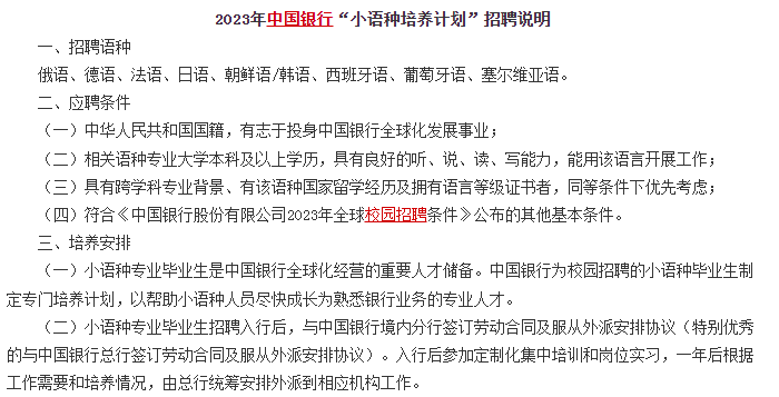 　　另外對于部分學(xué)語言的文科生來說，銀行還有專門的小語種招聘計劃，例如中國銀行的小語種招聘計劃，對俄語、德語、法語、日語、朝鮮語/韓語、西班牙語、葡萄牙語、塞爾維亞語等語種均有招聘。